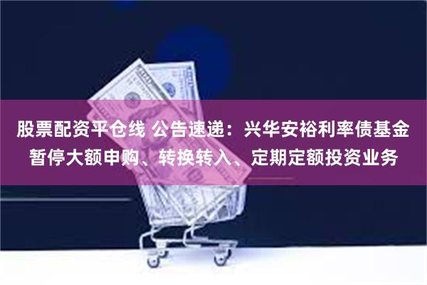 股票配资平仓线 公告速递：兴华安裕利率债基金暂停大额申购、转换转入、定期定额投资业务