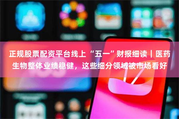 正规股票配资平台线上 “五一”财报细读｜医药生物整体业绩稳健，这些细分领域被市场看好