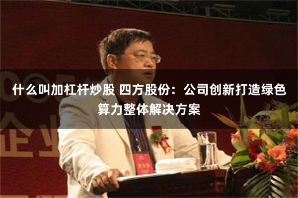 什么叫加杠杆炒股 四方股份：公司创新打造绿色算力整体解决方案