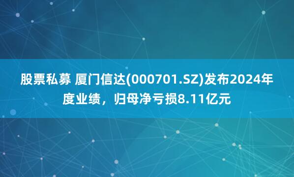 股票私募 厦门信达(000701.SZ)发布2024年度业绩，归母净亏损8.11亿元