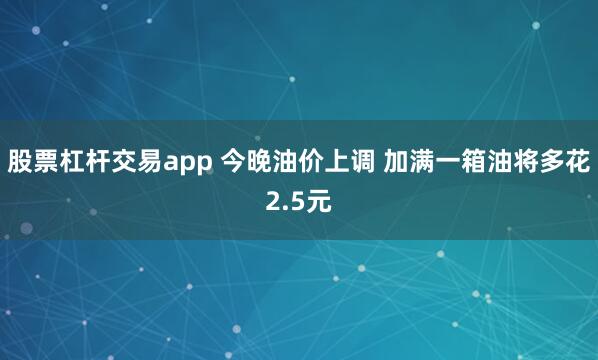 股票杠杆交易app 今晚油价上调 加满一箱油将多花2.5元