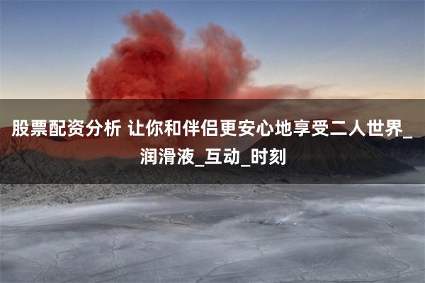 股票配资分析 让你和伴侣更安心地享受二人世界_润滑液_互动_时刻