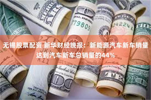 无锡股票配资 新华财经晚报：新能源汽车新车销量达到汽车新车总销量的44%