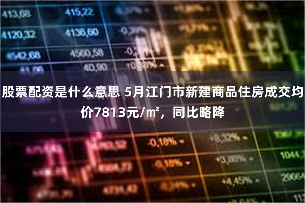 股票配资是什么意思 5月江门市新建商品住房成交均价7813元/㎡，同比略降