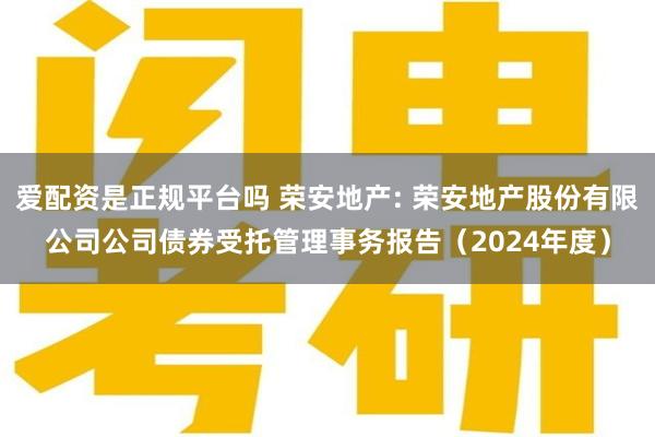 爱配资是正规平台吗 荣安地产: 荣安地产股份有限公司公司债券受托管理事务报告(2024年度)
