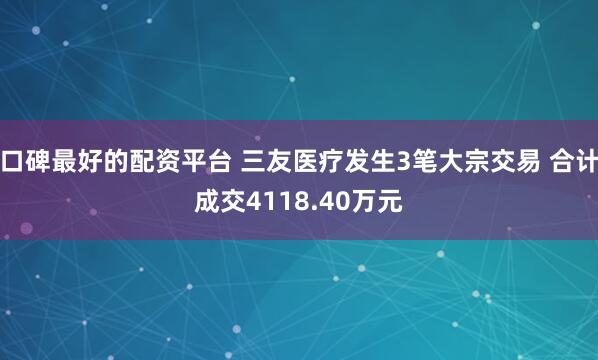 口碑最好的配资平台 三友医疗发生3笔大宗交易 合计成交4118.40万元