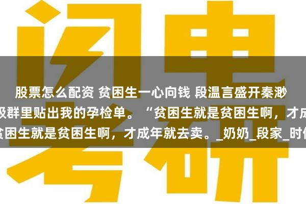 股票怎么配资 贫困生一心向钱 段温言盛开秦渺 高考结束后，校花在班级群里贴出我的孕检单。 “贫困生就是贫困生啊，才成年就去卖。_奶奶_段家_时候