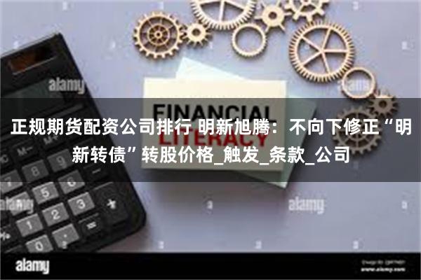 正规期货配资公司排行 明新旭腾：不向下修正“明新转债”转股价格_触发_条款_公司
