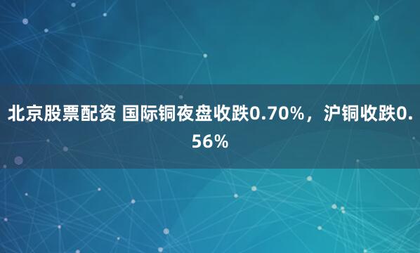 北京股票配资 国际铜夜盘收跌0.70%,沪铜收跌0.56%