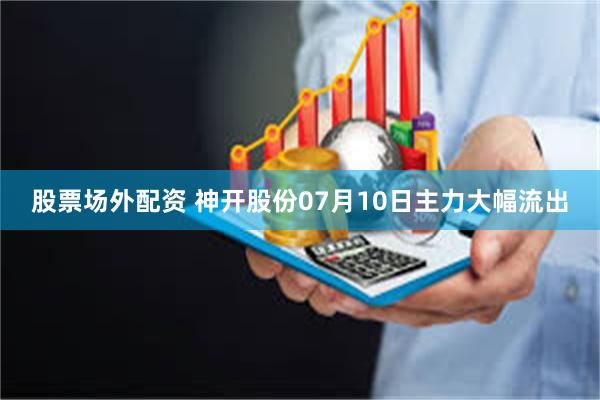 股票场外配资 神开股份07月10日主力大幅流出