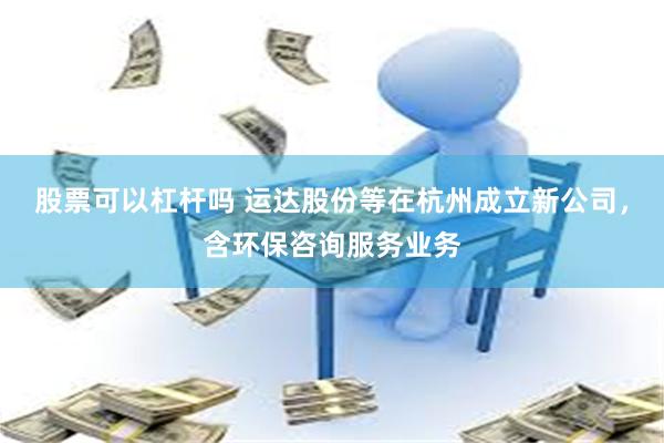 股票可以杠杆吗 运达股份等在杭州成立新公司，含环保咨询服务业务