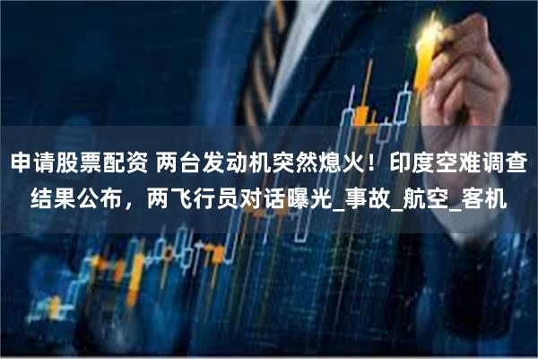 申请股票配资 两台发动机突然熄火！印度空难调查结果公布，两飞行员对话曝光_事故_航空_客机