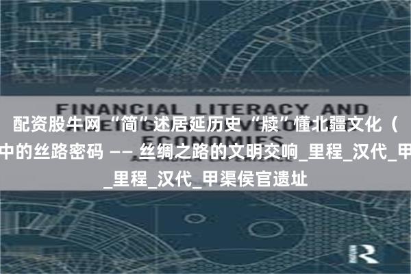 配资股牛网 “简”述居延历史 “牍”懂北疆文化（二）丨简牍中的丝路密码 —— 丝绸之路的文明交响_里程_汉代_甲渠侯官遗址