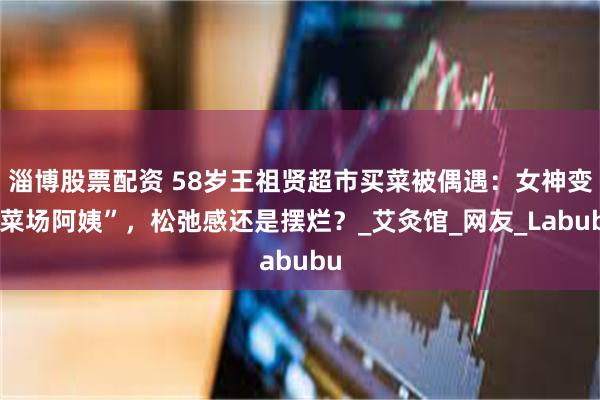 淄博股票配资 58岁王祖贤超市买菜被偶遇：女神变“菜场阿姨”，松弛感还是摆烂？_艾灸馆_网友_Labubu