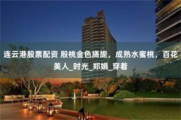 连云港股票配资 殷桃金色旖旎，成熟水蜜桃，百花美人_时光_郑娟_穿着