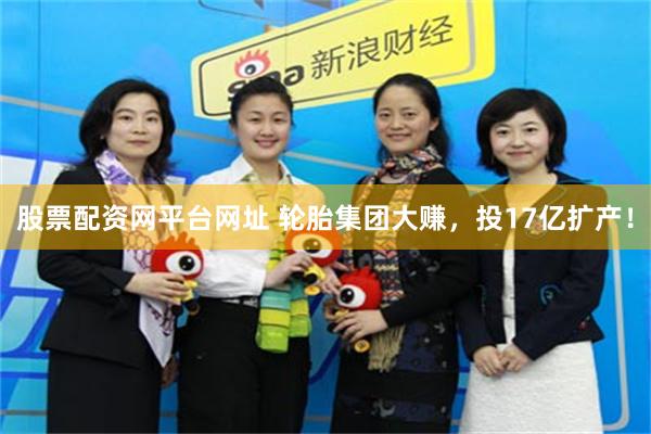 股票配资网平台网址 轮胎集团大赚，投17亿扩产！