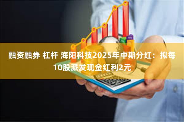 融资融券 杠杆 海阳科技2025年中期分红：拟每10股派发现金红利2元