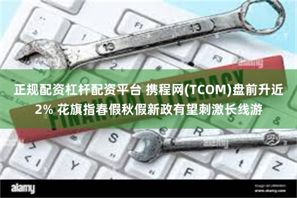 正规配资杠杆配资平台 携程网(TCOM)盘前升近2% 花旗指春假秋假新政有望刺激长线游