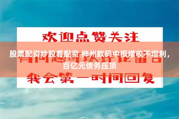 股票配资炒股看配资 神州数码中报增收不增利，百亿元债务压顶