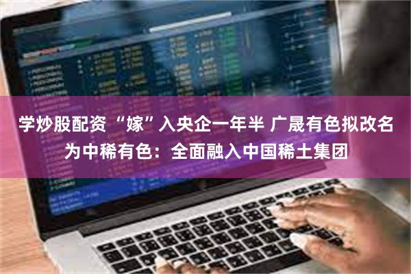 学炒股配资 “嫁”入央企一年半 广晟有色拟改名为中稀有色:全面融入中国稀土集团