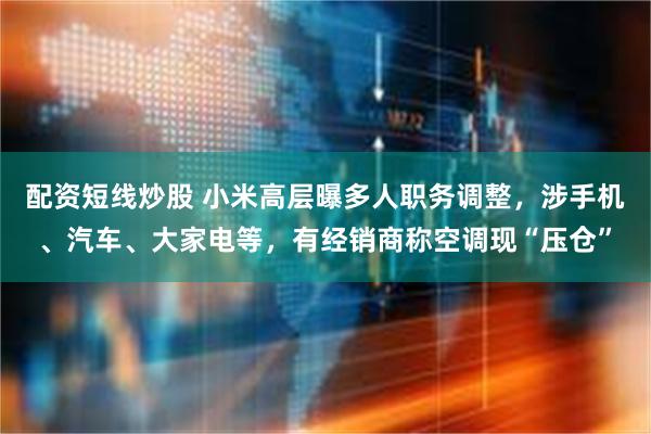 配资短线炒股 小米高层曝多人职务调整,涉手机、汽车、大家电等,有经销商称空调现“压仓”