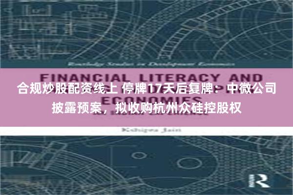 合规炒股配资线上 停牌17天后复牌：中微公司披露预案，拟收购杭州众硅控股权