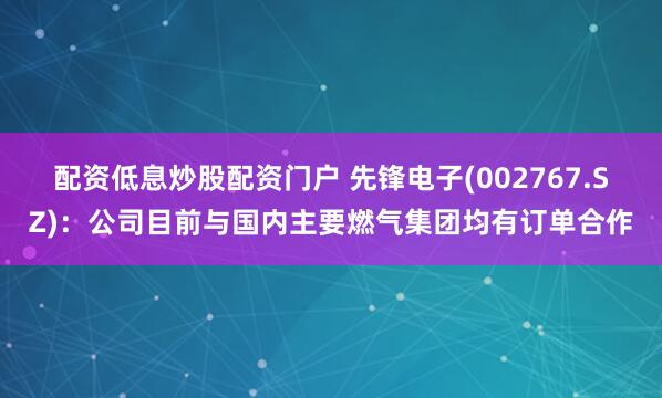 配资低息炒股配资门户 先锋电子(002767.SZ)：公司目前与国内主要燃气集团均有订单合作