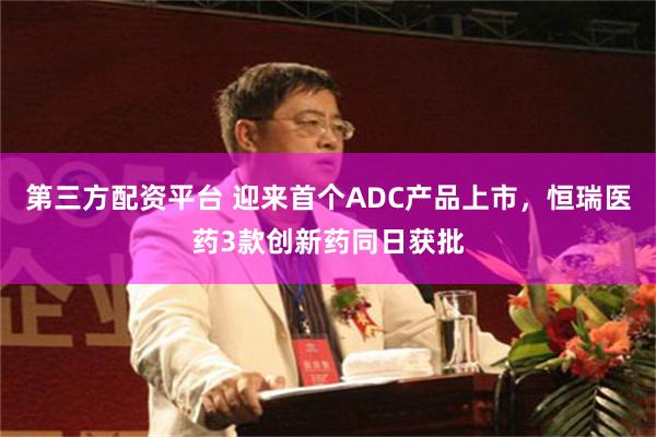 第三方配资平台 迎来首个ADC产品上市，恒瑞医药3款创新药同日获批