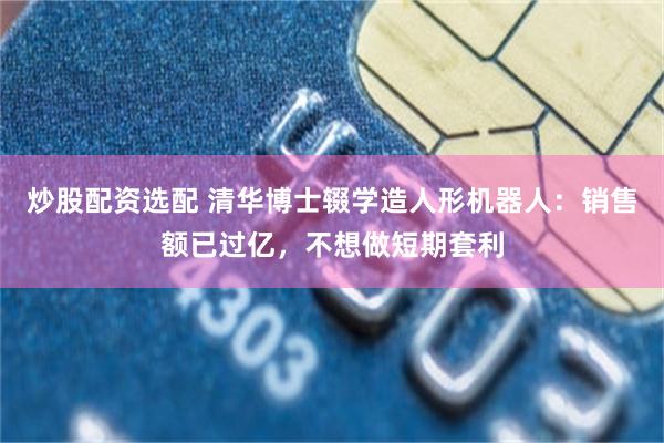 炒股配资选配 清华博士辍学造人形机器人：销售额已过亿，不想做短期套利