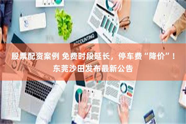 股票配资案例 免费时段延长，停车费“降价”！东莞沙田发布最新公告