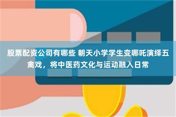 股票配资公司有哪些 朝天小学学生变哪吒演绎五禽戏，将中医药文化与运动融入日常