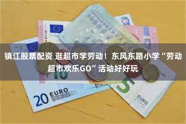 镇江股票配资 逛超市学劳动！东风东路小学“劳动超市欢乐GO”活动好好玩