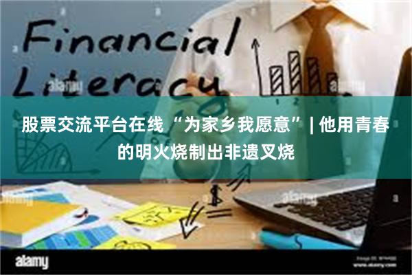 股票交流平台在线 “为家乡我愿意” | 他用青春的明火烧制出非遗叉烧