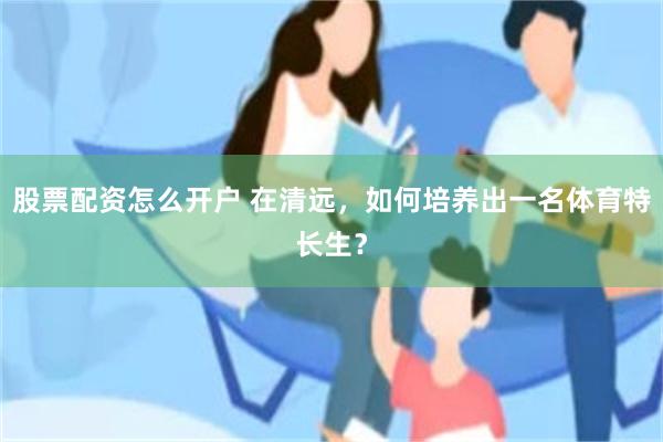 股票配资怎么开户 在清远，如何培养出一名体育特长生？