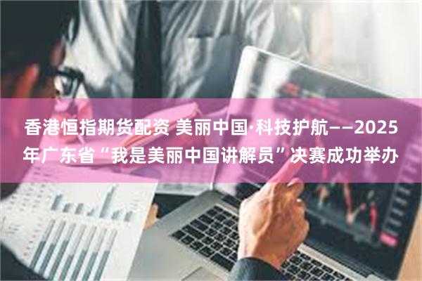 香港恒指期货配资 美丽中国·科技护航——2025年广东省“我是美丽中国讲解员”决赛成功举办