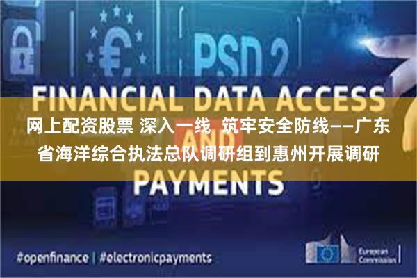 网上配资股票 深入一线  筑牢安全防线——广东省海洋综合执法总队调研组到惠州开展调研
