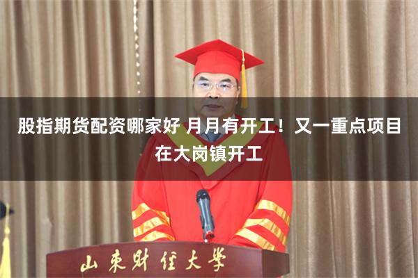 股指期货配资哪家好 月月有开工！又一重点项目在大岗镇开工