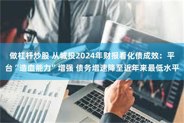 做杠杆炒股 从城投2024年财报看化债成效：平台“造血能力”增强 债务增速降至近年来最低水平