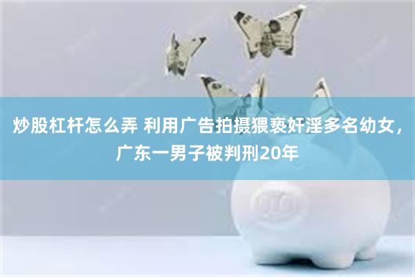 炒股杠杆怎么弄 利用广告拍摄猥亵奸淫多名幼女，广东一男子被判刑20年