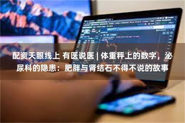 配资天眼线上 有医说医 | 体重秤上的数字，泌尿科的隐患：肥胖与肾结石不得不说的故事