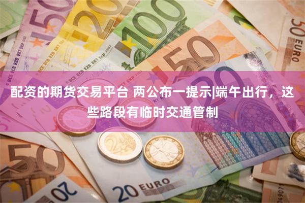 配资的期货交易平台 两公布一提示|端午出行，这些路段有临时交通管制