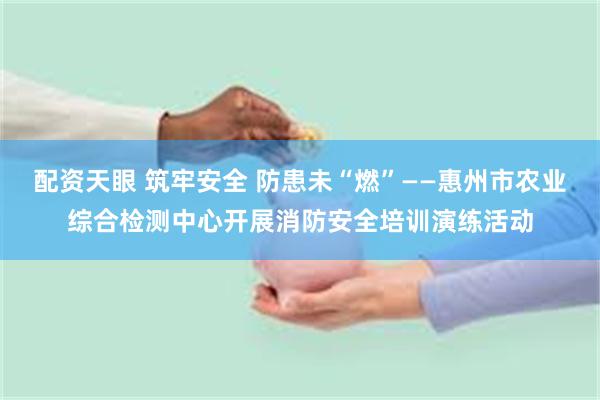 配资天眼 筑牢安全 防患未“燃”——惠州市农业综合检测中心开展消防安全培训演练活动
