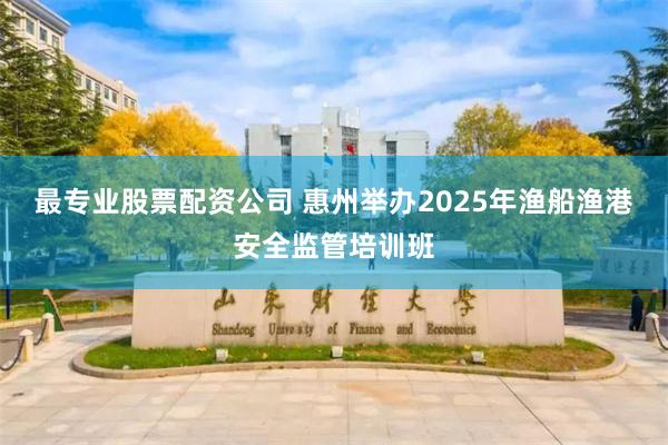 最专业股票配资公司 惠州举办2025年渔船渔港安全监管培训班