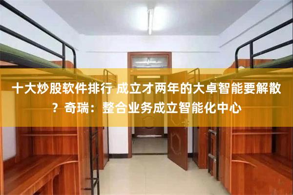 十大炒股软件排行 成立才两年的大卓智能要解散？奇瑞：整合业务成立智能化中心