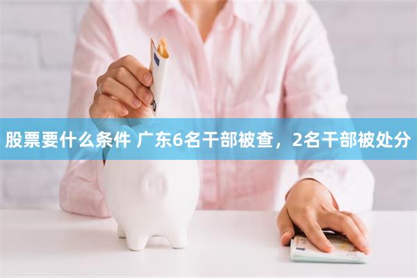 股票要什么条件 广东6名干部被查，2名干部被处分