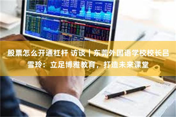 股票怎么开通杠杆 访谈｜东莞外国语学校校长吕雪玲：立足博雅教育，打造未来课堂