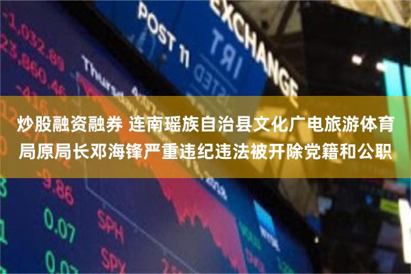 炒股融资融券 连南瑶族自治县文化广电旅游体育局原局长邓海锋严重违纪违法被开除党籍和公职