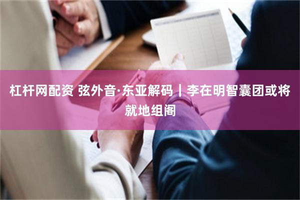 杠杆网配资 弦外音·东亚解码｜李在明智囊团或将就地组阁