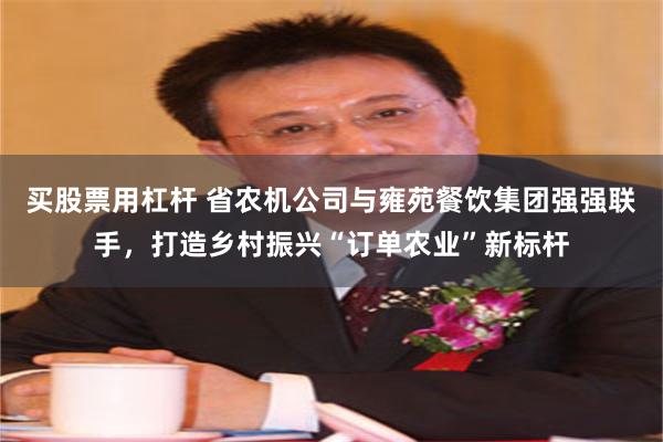 买股票用杠杆 省农机公司与雍苑餐饮集团强强联手，打造乡村振兴“订单农业”新标杆