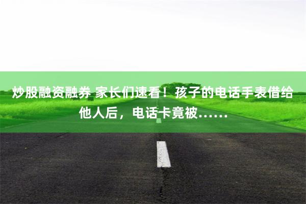 炒股融资融券 家长们速看！孩子的电话手表借给他人后，电话卡竟被……